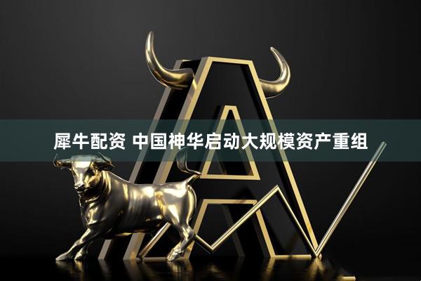 犀牛配资 中国神华启动大规模资产重组