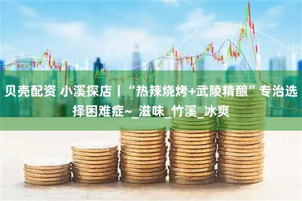 贝壳配资 小溪探店丨“热辣烧烤+武陵精酿”专治选择困难症~_滋味_竹溪_冰爽