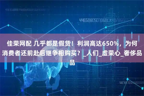 佳荣网配 几乎都是假货！利润高达650%，为何消费者还前赴后继争相购买？_人们_虚荣心_奢侈品