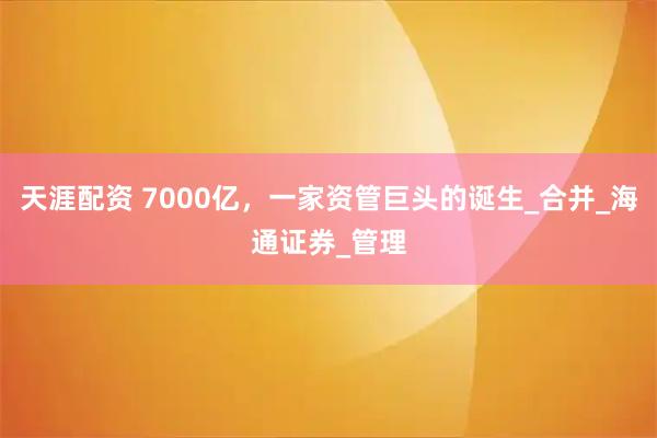 天涯配资 7000亿，一家资管巨头的诞生_合并_海通证券_管理