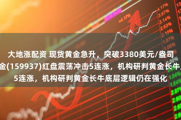 大地涨配资 现货黄金急升，突破3380美元/盎司关口，黄金ETF基金(159937)红盘震荡冲击5连涨，机构研判黄金长牛底层逻辑仍在强化