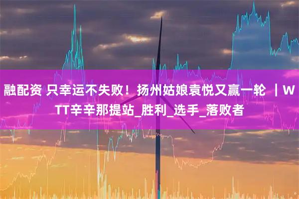 融配资 只幸运不失败！扬州姑娘袁悦又赢一轮 ｜WTT辛辛那提站_胜利_选手_落败者