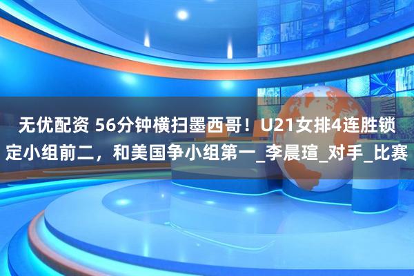 无优配资 56分钟横扫墨西哥！U21女排4连胜锁定小组前二，和美国争小组第一_李晨瑄_对手_比赛