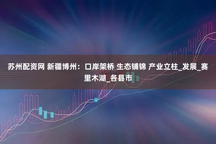 苏州配资网 新疆博州：口岸架桥 生态铺锦 产业立柱_发展_赛里木湖_各县市