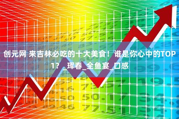 创元网 来吉林必吃的十大美食！谁是你心中的TOP1？_珲春_全鱼宴_口感