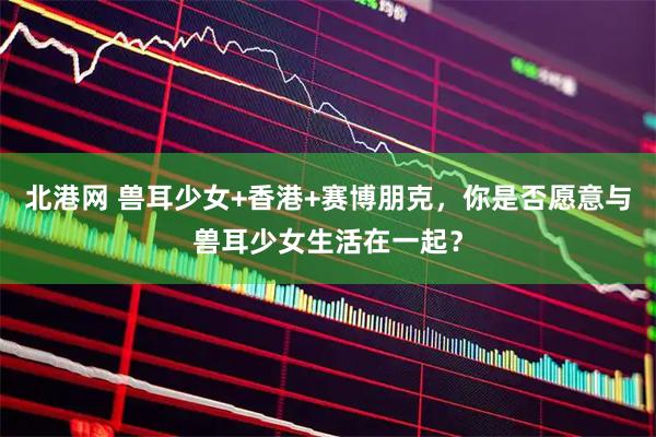 北港网 兽耳少女+香港+赛博朋克，你是否愿意与兽耳少女生活在一起？