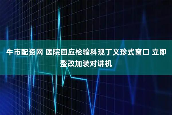 牛市配资网 医院回应检验科现丁义珍式窗口 立即整改加装对讲机
