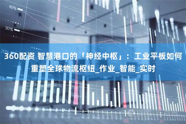 360配资 智慧港口的「神经中枢」：工业平板如何重塑全球物流枢纽_作业_智能_实时