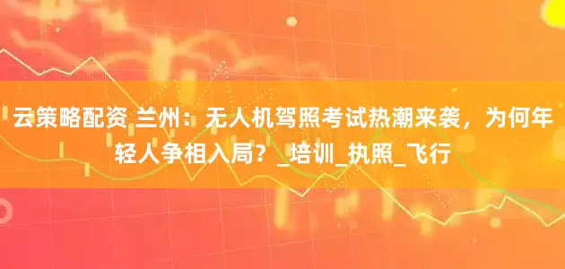 云策略配资 兰州：无人机驾照考试热潮来袭，为何年轻人争相入局？_培训_执照_飞行