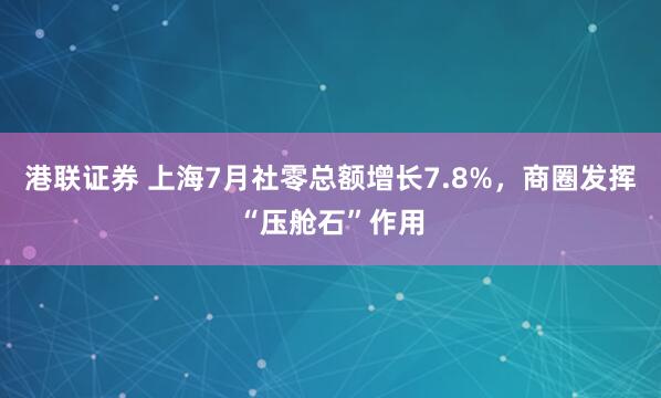 港联证券 上海7月社零总额增长7.8%，商圈发挥“压舱石”作用