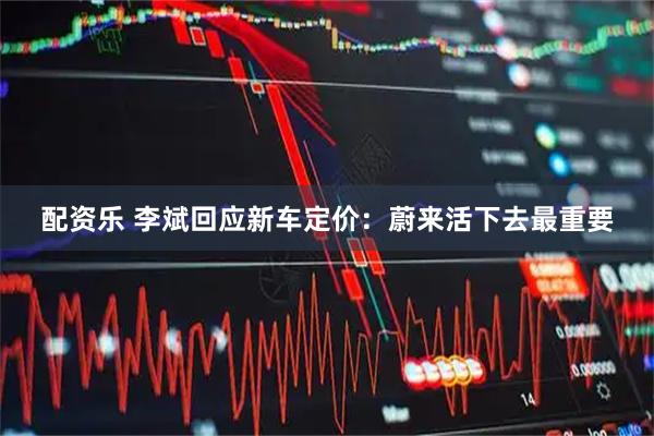 配资乐 李斌回应新车定价：蔚来活下去最重要