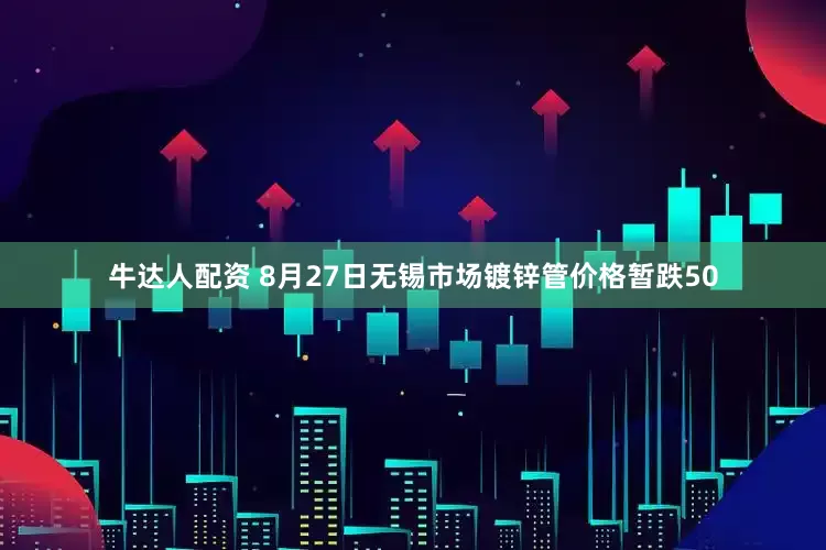 牛达人配资 8月27日无锡市场镀锌管价格暂跌50