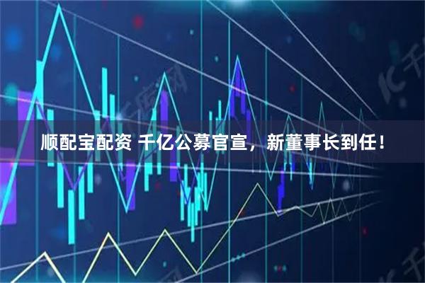 顺配宝配资 千亿公募官宣，新董事长到任！