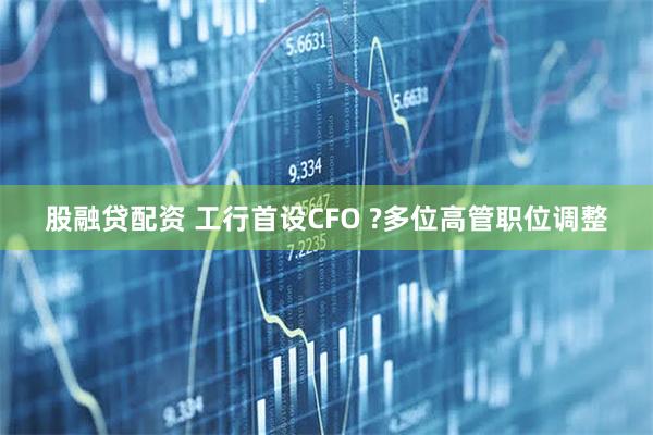 股融贷配资 工行首设CFO ?多位高管职位调整