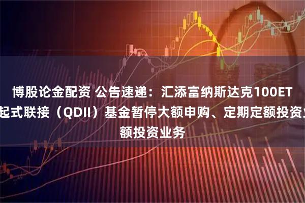 博股论金配资 公告速递：汇添富纳斯达克100ETF发起式联接（QDII）基金暂停大额申购、定期定额投资业务