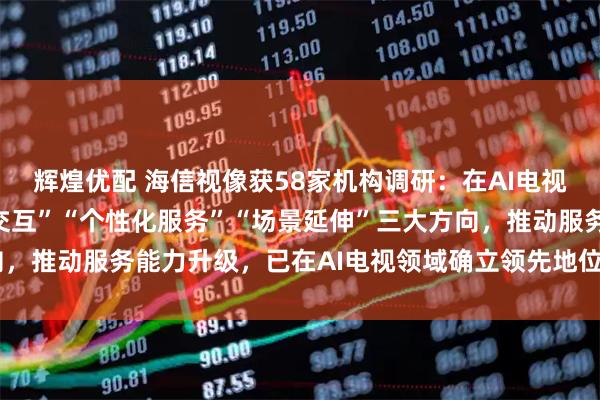 辉煌优配 海信视像获58家机构调研：在AI电视领域，公司聚焦“高效交互”“个性化服务”“场景延伸”三大方向，推动服务能力升级，已在AI电视领域确立领先地位（附调研问答）