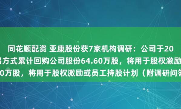 同花顺配资 亚康股份获7家机构调研：公司于2024年通过集中竞价交易方式累计回购公司股份64.60万股，将用于股权激励或员工持股计划（附调研问答）