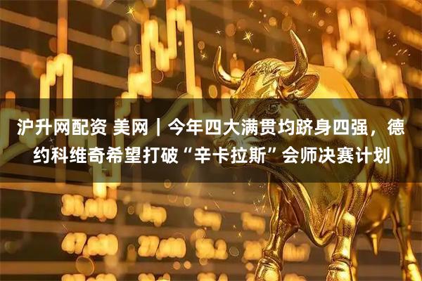 沪升网配资 美网｜今年四大满贯均跻身四强，德约科维奇希望打破“辛卡拉斯”会师决赛计划