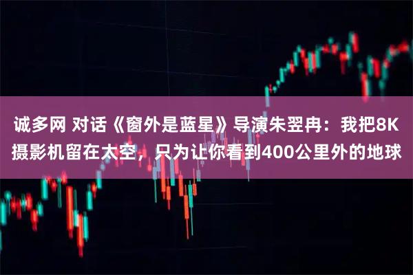 诚多网 对话《窗外是蓝星》导演朱翌冉：我把8K摄影机留在太空，只为让你看到400公里外的地球