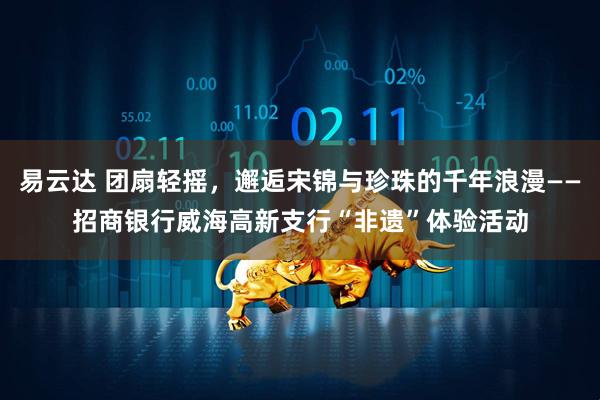 易云达 团扇轻摇，邂逅宋锦与珍珠的千年浪漫——招商银行威海高新支行“非遗”体验活动