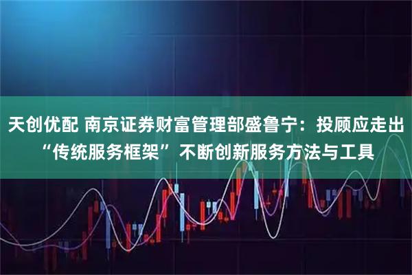 天创优配 南京证券财富管理部盛鲁宁：投顾应走出“传统服务框架” 不断创新服务方法与工具