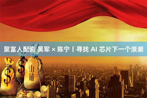 聚富人配资 吴军 × 陈宁丨寻找 AI 芯片下一个浪潮