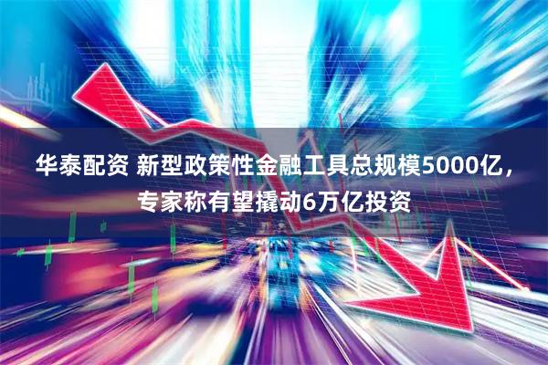 华泰配资 新型政策性金融工具总规模5000亿，专家称有望撬动6万亿投资