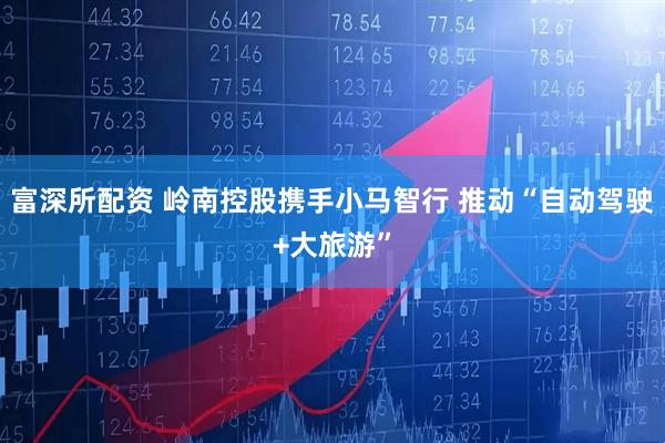 富深所配资 岭南控股携手小马智行 推动“自动驾驶+大旅游”