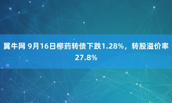 翼牛网 9月16日柳药转债下跌1.28%，转股溢价率27.8%