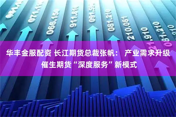 华丰金服配资 长江期货总裁张帆： 产业需求升级 催生期货“深度服务”新模式