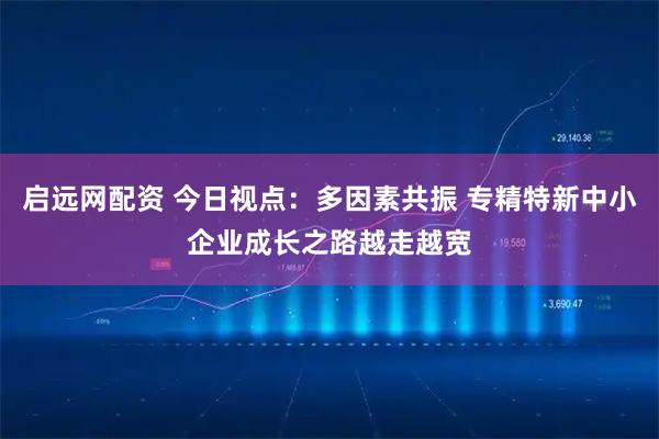 启远网配资 今日视点：多因素共振 专精特新中小企业成长之路越走越宽