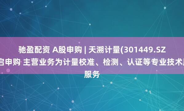驰盈配资 A股申购 | 天溯计量(301449.SZ)开启申购 主营业务为计量校准、检测、认证等专业技术服务