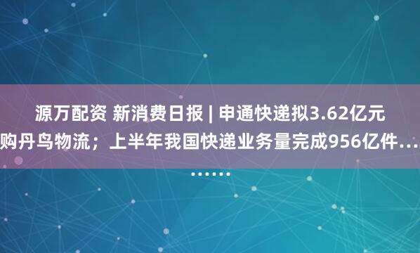 源万配资 新消费日报 | 申通快递拟3.62亿元收购丹鸟物流；上半年我国快递业务量完成956亿件……
