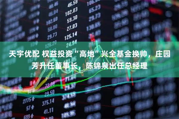 天宇优配 权益投资“高地”兴全基金换帅，庄园芳升任董事长，陈锦泉出任总经理
