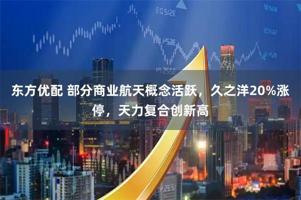东方优配 部分商业航天概念活跃，久之洋20%涨停，天力复合创新高